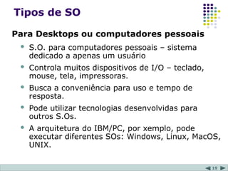 19
Tipos de SO
Para Desktops ou computadores pessoais
 S.O. para computadores pessoais – sistema
dedicado a apenas um usuário
 Controla muitos dispositivos de I/O – teclado,
mouse, tela, impressoras.
 Busca a conveniência para uso e tempo de
resposta.
 Pode utilizar tecnologias desenvolvidas para
outros S.Os.
 A arquitetura do IBM/PC, por xemplo, pode
executar diferentes SOs: Windows, Linux, MacOS,
UNIX.
 
