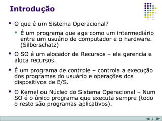 2
Introdução
 O que é um Sistema Operacional?
 É um programa que age como um intermediário
entre um usuário de computador e o hardware.
(Silberschatz)
 O SO é um alocador de Recursos – ele gerencia e
aloca recursos.
 É um programa de controle – controla a execução
dos programas do usuário e operações dos
dispositivos de E/S.
 O Kernel ou Núcleo do Sistema Operacional – Num
SO é o único programa que executa sempre (todo
o resto são programas aplicativos).
 