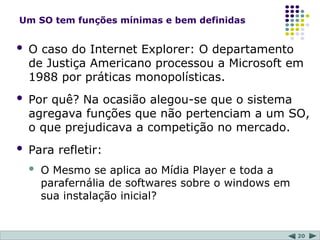 20
Um SO tem funções mínimas e bem definidas
 O caso do Internet Explorer: O departamento
de Justiça Americano processou a Microsoft em
1988 por práticas monopolísticas.
 Por quê? Na ocasião alegou-se que o sistema
agregava funções que não pertenciam a um SO,
o que prejudicava a competição no mercado.
 Para refletir:
 O Mesmo se aplica ao Mídia Player e toda a
parafernália de softwares sobre o windows em
sua instalação inicial?
 