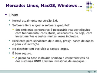 21
Mercado: Linux, MacOS, Windows ...
 Linux
 Kernel atualmente na versão 2.6.
 Software livre é igual a software gratuito?
 Em ambiente corporativo é necessário realizar cálculos
com treinamento, consultoria, assinaturas, ou seja, com
investimentos e custos muitas vezes indiretos.
 Excelente para servidores de e-mail, proxy, bases de dados
e para virtualização.
 No desktop tem evoluído a passos largos.
 É bem seguro.
 A pequena base instalada somada a características do
dos sistemas UNIX afastam investidas de ameaças.
 