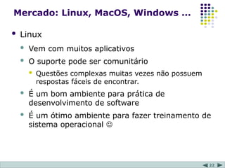 22
Mercado: Linux, MacOS, Windows ...
 Linux
 Vem com muitos aplicativos
 O suporte pode ser comunitário
 Questões complexas muitas vezes não possuem
respostas fáceis de encontrar.
 É um bom ambiente para prática de
desenvolvimento de software
 É um ótimo ambiente para fazer treinamento de
sistema operacional 
 