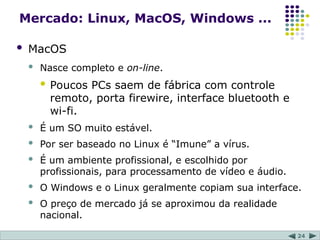 24
Mercado: Linux, MacOS, Windows ...
 MacOS
 Nasce completo e on-line.
 Poucos PCs saem de fábrica com controle
remoto, porta firewire, interface bluetooth e
wi-fi.
 É um SO muito estável.
 Por ser baseado no Linux é “Imune” a vírus.
 É um ambiente profissional, e escolhido por
profissionais, para processamento de vídeo e áudio.
 O Windows e o Linux geralmente copiam sua interface.
 O preço de mercado já se aproximou da realidade
nacional.
 