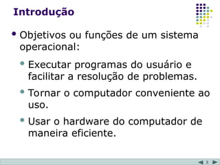 3
Introdução
 Objetivos ou funções de um sistema
operacional:
 Executar programas do usuário e
facilitar a resolução de problemas.
 Tornar o computador conveniente ao
uso.
 Usar o hardware do computador de
maneira eficiente.
 