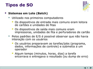 5
Tipos de SO
 Sistemas em Lote (Batch)
 Utilizado nos primeiros computadores
 Os dispositivos de entrada mais comuns eram leitora
de cartões e unidades de fitas
 Os dispositivos de saída mais comuns eram
impressoras, unidades de fita e perfuradoras de cartão
 Pelos padrões de E/S é possível observar que não havia
interação com os usuários
 Os usuários preparavam as tarefas/jobs (programa,
dados, informações de controle) e submetia a um
operador
 Algum tempo (minutos, horas, dias) a tarefa
encerrava e entregava o resultado (ou dump de erro)
 