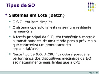 6
Tipos de SO
 Sistemas em Lote (Batch)
 O S.O. era bem simples
 O sistema operacional estava sempre residente
na memória
 A tarefa principal do S.O. era transferir o controle
automaticamente de uma tarefa para a próxima o
que caracteriza um processamento
sequencial/serial
 Neste tipo de S.O. A CPU fica ociosa porque a
performance dos dispositivos mecânicos de I/O
são naturalmente mais lentas que a CPU
 