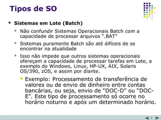 7
Tipos de SO
 Sistemas em Lote (Batch)
 Não confundir Sistemas Operacionais Batch com a
capacidade de processar arquivos “.BAT”
 Sistemas puramente Batch são até difíceis de se
encontrar na atualidade
 Isso não impede que outros sistemas operacionais
ofereçam a capacidade de processar tarefas em Lote, a
exemplo do Windows, Linux, HP-UX, AIX, Solaris
OS/390, zOS, e assim por diante.
 Exemplo: Processamento de transferência de
valores ou de envio de dinheiro entre contas
bancárias, ou seja, envio de “DOC-D” ou “DOC-
E”. Este tipo de processamento só ocorre no
horário noturno e após um determinado horário.
 