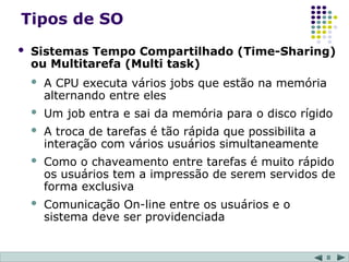 8
Tipos de SO
 Sistemas Tempo Compartilhado (Time-Sharing)
ou Multitarefa (Multi task)
 A CPU executa vários jobs que estão na memória
alternando entre eles
 Um job entra e sai da memória para o disco rígido
 A troca de tarefas é tão rápida que possibilita a
interação com vários usuários simultaneamente
 Como o chaveamento entre tarefas é muito rápido
os usuários tem a impressão de serem servidos de
forma exclusiva
 Comunicação On-line entre os usuários e o
sistema deve ser providenciada
 
