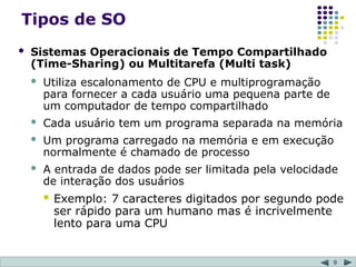 9
Tipos de SO
 Sistemas Operacionais de Tempo Compartilhado
(Time-Sharing) ou Multitarefa (Multi task)
 Utiliza escalonamento de CPU e multiprogramação
para fornecer a cada usuário uma pequena parte de
um computador de tempo compartilhado
 Cada usuário tem um programa separada na memória
 Um programa carregado na memória e em execução
normalmente é chamado de processo
 A entrada de dados pode ser limitada pela velocidade
de interação dos usuários
 Exemplo: 7 caracteres digitados por segundo pode
ser rápido para um humano mas é incrivelmente
lento para uma CPU
 