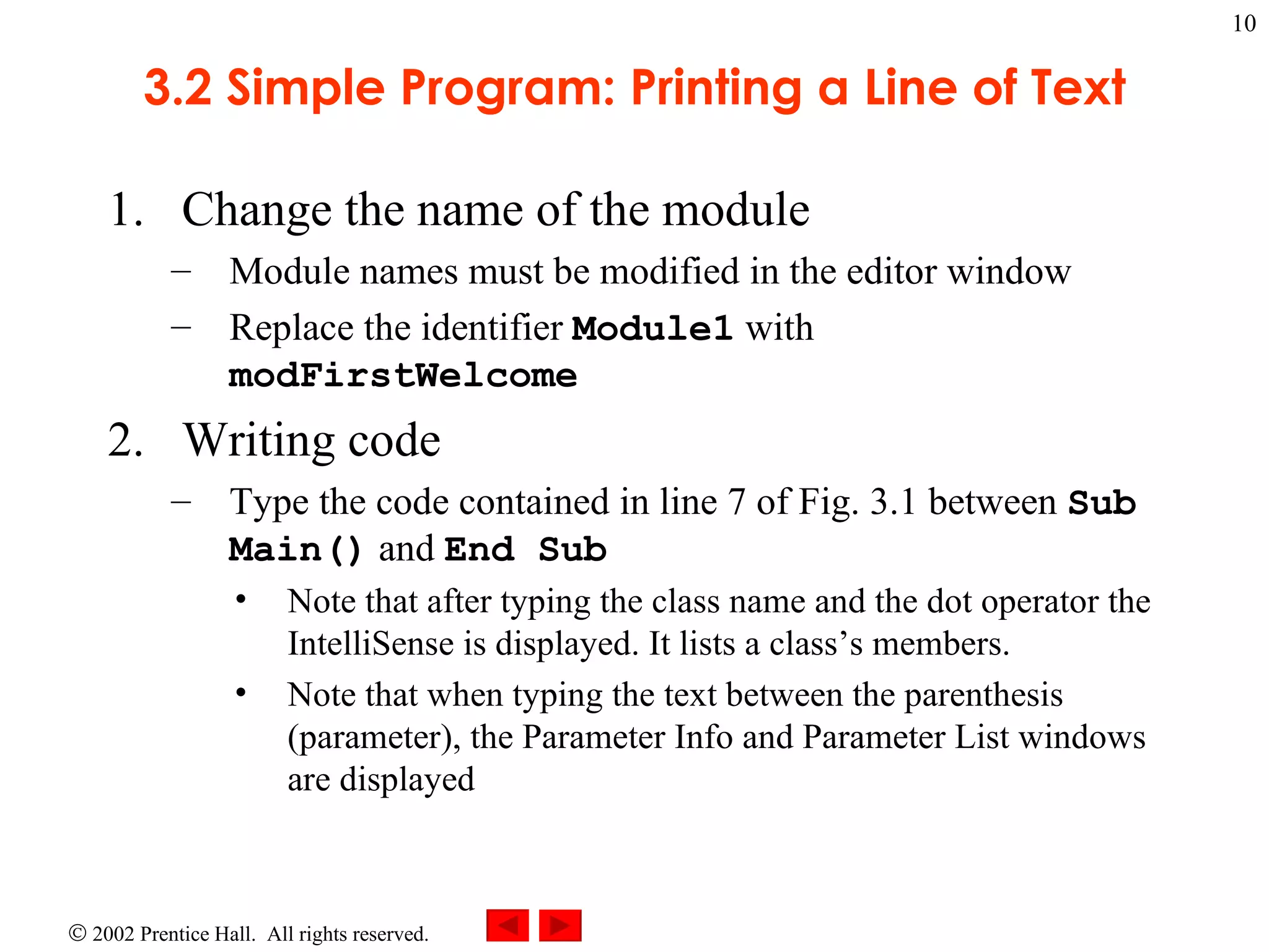 3.2 Simple Program: Printing a Line of Text Change the name of the module Module names must be modified in the editor window Replace the identifier  Module1  with  modFirstWelcome Writing code Type the code contained in line 7 of Fig. 3.1 between  Sub Main()  and  End Sub Note that after typing the class name and the dot operator the IntelliSense is displayed. It lists a class’s members. Note that when typing the text between the parenthesis (parameter), the Parameter Info and Parameter List windows are displayed 