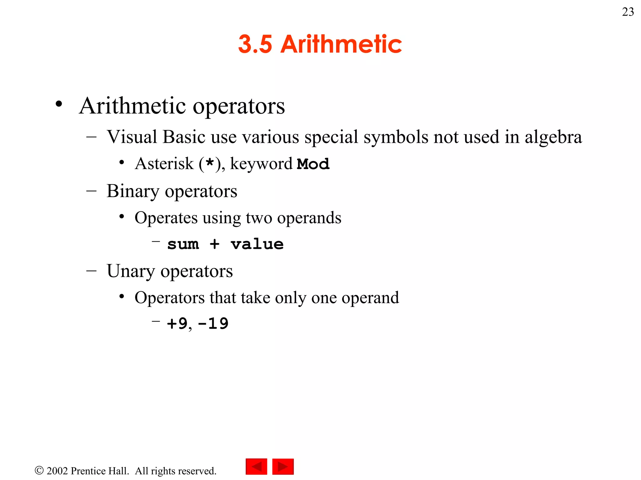 3.5 Arithmetic Arithmetic operators Visual Basic use various special symbols not used in algebra Asterisk ( * ), keyword  Mod Binary operators Operates using two operands sum + value Unary operators Operators that take only one operand +9 ,  -19 