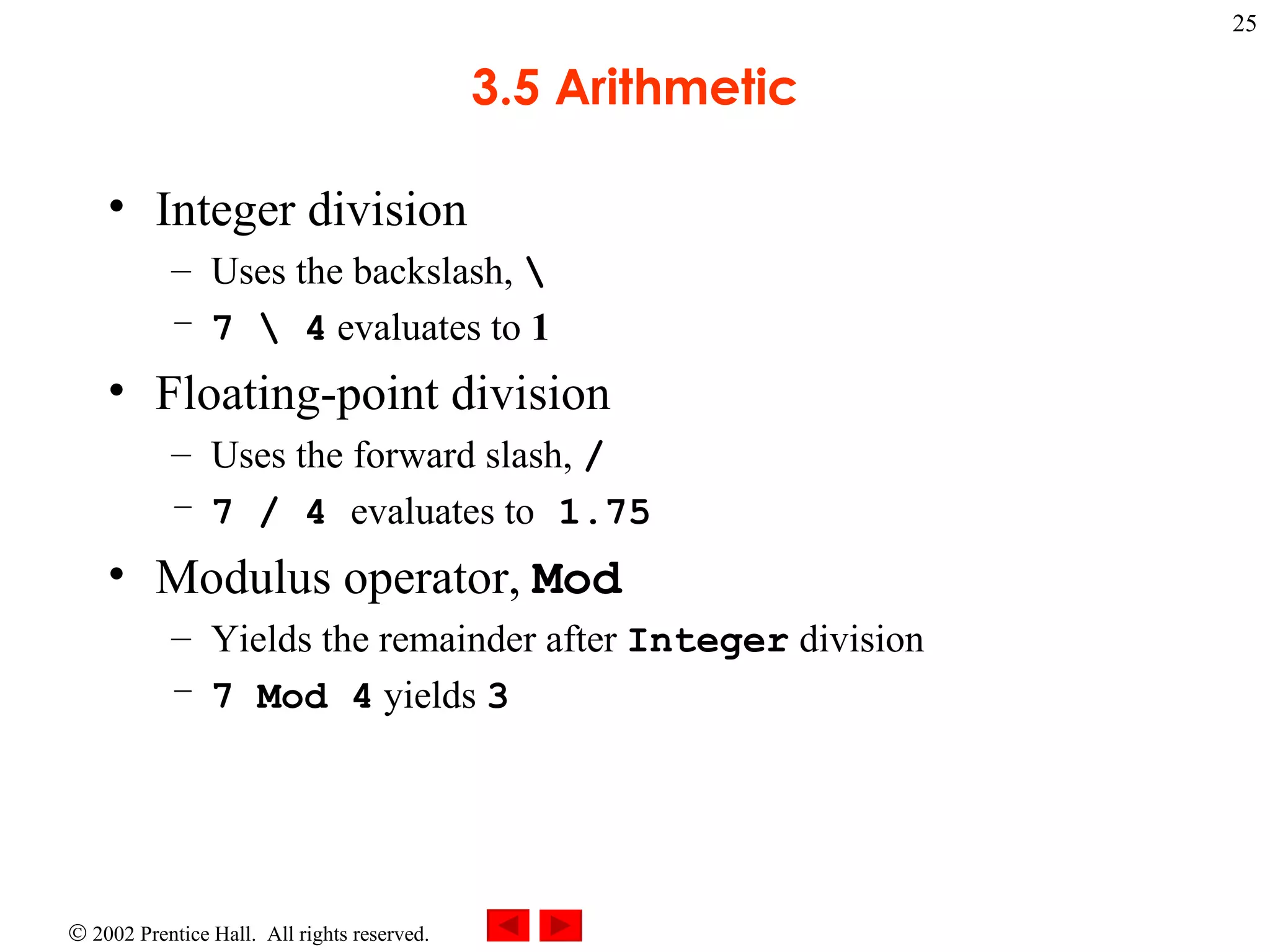 3.5 Arithmetic Integer division Uses the backslash,  \ 7 \ 4  evaluates to  1 Floating-point division Uses the forward slash,  / 7 / 4  evaluates to  1.75 Modulus operator,  Mod Yields the remainder after  Integer  division 7 Mod 4  yields  3 