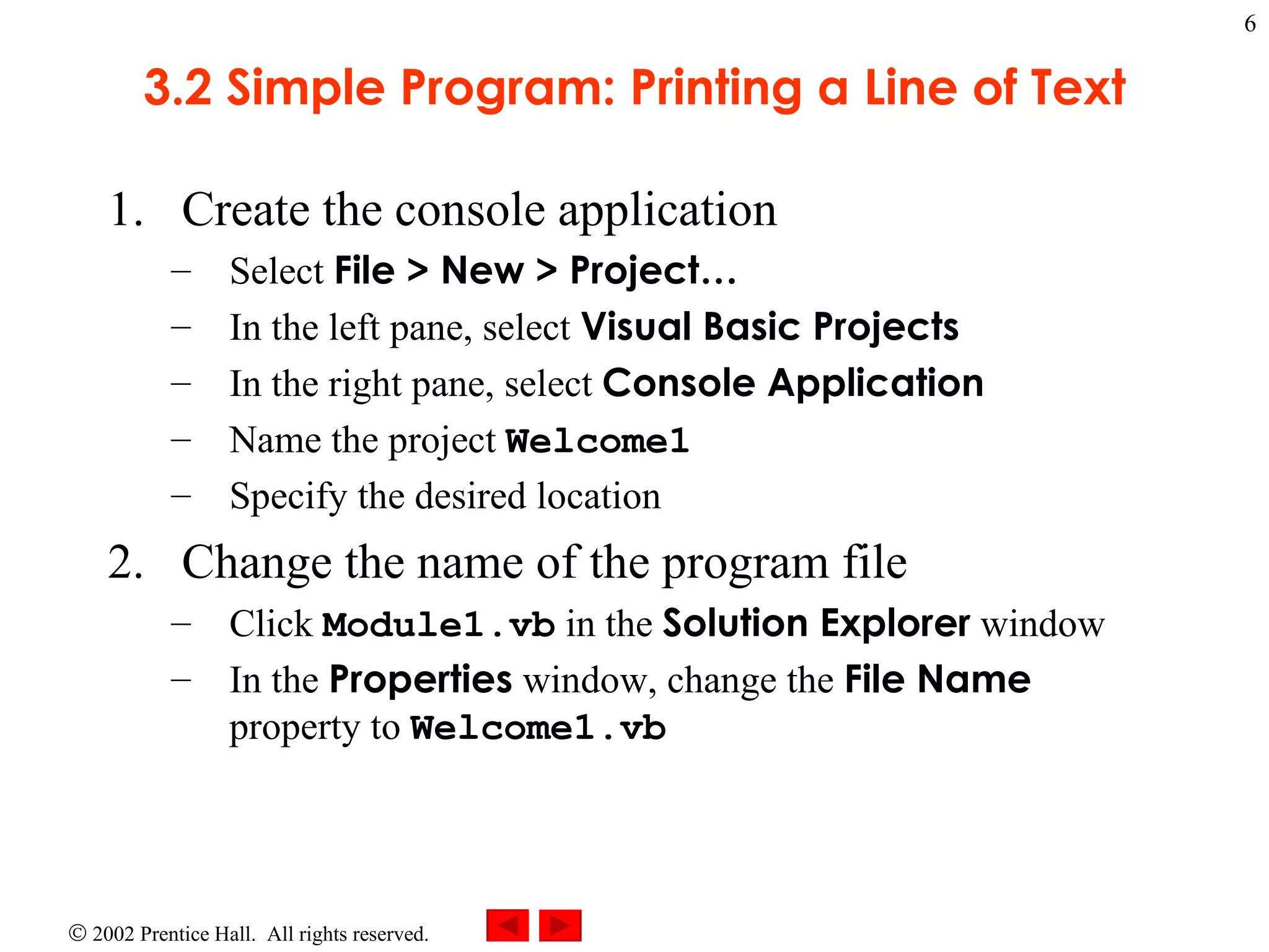 3.2 Simple Program: Printing a Line of Text Create the console application Select  File > New > Project… In the left pane, select  Visual Basic Projects In the right pane, select  Console Application Name the project  Welcome1 Specify the desired location Change the name of the program file Click  Module1.vb  in the  Solution Explorer  window In the  Properties  window, change the  File Name  property to  Welcome1.vb 