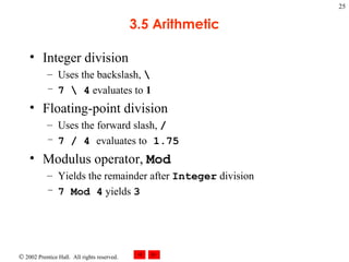 3.5 Arithmetic Integer division Uses the backslash,  \ 7 \ 4  evaluates to  1 Floating-point division Uses the forward slash,  / 7 / 4  evaluates to  1.75 Modulus operator,  Mod Yields the remainder after  Integer  division 7 Mod 4  yields  3 