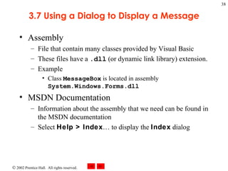 3.7 Using a Dialog to Display a Message Assembly File that contain many classes provided by Visual Basic These files have a  .dll  (or dynamic link library) extension. Example Class  MessageBox  is located in assembly  System.Windows.Forms.dll MSDN Documentation Information about the assembly that we need can be found in the MSDN documentation Select  Help > Index … to display the  Index  dialog 