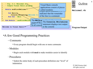Welcome1.vb Program Output 1  ' Fig. 3.1: Welcome1.vb 2  ' Simple Visual Basic program. 3 4  Module  modFirstWelcome 5 6  Sub  Main() 7  Console.WriteLine( &quot;Welcome to Visual Basic!&quot; ) 8  End   Sub  ' Main 9 10  End   Module  ' modFirstWelcome Welcome to Visual Basic! A few Good Programming Practices   Comments Every program should begin with one or more comments Modules   Begin each module with  mod  to make modules easier to identify Procedures Indent the entire body of each procedure definition one “level” of indentation Single-quote character ( ' ) indicates that the remainder of the line is a comment Visual Basic console applications consist of pieces called modules The  Main  procedure is the entry point of the program. It is present in all console applications The  Console.WriteLine  statement displays text output to the console 