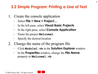 3.2 Simple Program: Printing a Line of Text Create the console application Select  File > New > Project… In the left pane, select  Visual Basic Projects In the right pane, select  Console Application Name the project  Welcome1 Specify the desired location Change the name of the program file Click  Module1.vb  in the  Solution Explorer  window In the  Properties  window, change the  File Name  property to  Welcome1.vb 