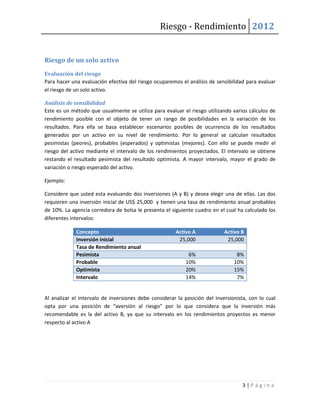 Riesgo - Rendimiento 2012


Riesgo de un solo activo
Evaluación del riesgo
Para hacer una evaluación efectiva del riesgo ocuparemos el análisis de sensibilidad para evaluar
el riesgo de un solo activo.

Análisis de sensibilidad
Este es un método que usualmente se utiliza para evaluar el riesgo utilizando varios cálculos de
rendimiento posible con el objeto de tener un rango de posibilidades en la variación de los
resultados. Para ella se basa establecer escenarios posibles de ocurrencia de los resultados
generados por un activo en su nivel de rendimiento. Por lo general se calculan resultados
pesimistas (peores), probables (esperados) y optimistas (mejores). Con ello se puede medir el
riesgo del activo mediante el intervalo de los rendimientos proyectados. El intervalo se obtiene
restando el resultado pesimista del resultado optimista. A mayor intervalo, mayor el grado de
variación o riesgo esperado del activo.

Ejemplo:

Considere que usted esta evaluando dos inversiones (A y B) y desea elegir una de ellas. Las dos
requieren una inversión inicial de US$ 25,000 y tienen una tasa de rendimiento anual probables
de 10%. La agencia corredora de bolsa le presenta el siguiente cuadro en el cual ha calculado los
diferentes intervalos:

             Concepto                                  Activo A             Activo B
             Inversión inicial                          25,000               25,000
             Tasa de Rendimiento anual
             Pesimista                                      6%                   8%
             Probable                                      10%                  10%
             Optimista                                     20%                  15%
             Intervalo                                     14%                   7%


Al analizar el intervalo de inversiones debe considerar la posición del inversionista, con lo cual
opta por una posición de “aversión al riesgo” por lo que considera que la inversión más
recomendable es la del activo B, ya que su intervalo en los rendimientos proyectos es menor
respecto al activo A




                                                                                   3|Página
 