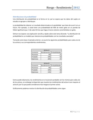 Riesgo - Rendimiento 2012


Distribuciones de probabilidad
Una distribución de probabilidad es la forma en la cual se espera que los datos del sujeto en
estudio se agrupen o distribuyan.

La probabilidad de obtener un resultado determinado es la posibilidad que tiene de ocurrir en un
futuro. Por ejemplo, si usted tiene una probabilidad del 40% de meter goles en un partido de
fútbol significaría que 4 de cada 10 tiros que haga al marco estarían convirtiéndose en goles.

Gitman nos expone una explicación sencilla y rápida sobre este tema diciendo: “La distribución de
probabilidad es un modelo que relaciona las probabilidades con los resultados asociados”.

Tomando como base el ejemplo anterior, se asume las siguientes probabilidades para cada uno de
los activos y sus correspondientes rendimientos:



                                            Activo A
                           Escenario     Rendimientos Probabilidades
                           Pesimista               6%             25
                           Probable               10%             50
                           Optimista              20%             25

                                            Activo B
                           Escenario     Rendimientos Probabilidades
                           Pesimista               8%             25
                           Probable               10%             50
                           Optimista              15%             25



Como puede observarse, los rendimientos en el escenario probable son los mismos para cada uno
de los activos, sin embargo la dispersión que muestra los rendimientos del activo A son mayores al
activo B, por lo que puede considerarse más riesgoso el primer activo.

Gráficamente podemos mostrar la distribución de probabilidades como sigue:




                                                                                   4|Página
 
