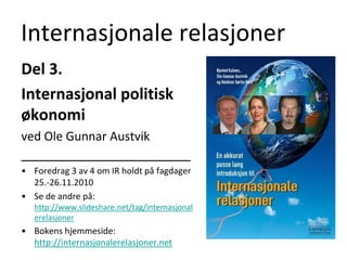 Internasjonale relasjoner Del 3.  Internasjonal politisk økonomi ved Ole Gunnar Austvik ______________________ Foredrag 3 av 4 om IR holdt på fagdager 25.-26.11.2010 Se de andre på: http://www.slideshare.net/tag/internasjonalerelasjoner Bokens hjemmeside: http://internasjonalerelasjoner.net 