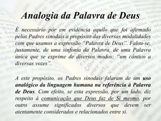Analogia da Palavra de Deus
É necessário pôr em evidência aquilo que foi afirmado
pelos Padres sinodais a propósito das diversas modalidades
com que usamos a expressão “Palavra de Deus”. Falou-se,
justamente, de uma sinfonia da Palavra, de uma Palavra
única que se exprime de diversos modos: “um cântico a
diversas vozes”.
A este propósito, os Padres sinodais falaram de um uso
analógico da linguagem humana na referência à Palavra
de Deus. Com efeito, se esta expressão, por um lado, diz
respeito à comunicação que Deus faz de Si mesmo, por
outro assume significados diversos que devem ser
atentamente considerados e relacionados entre si.
 