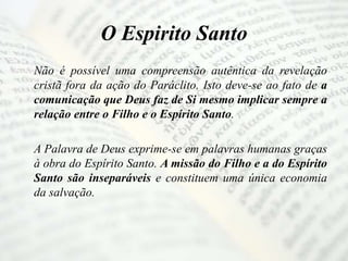 O Espirito Santo
Não é possível uma compreensão autêntica da revelação
cristã fora da ação do Paráclito. Isto deve-se ao fato de a
comunicação que Deus faz de Si mesmo implicar sempre a
relação entre o Filho e o Espírito Santo.
A Palavra de Deus exprime-se em palavras humanas graças
à obra do Espírito Santo. A missão do Filho e a do Espírito
Santo são inseparáveis e constituem uma única economia
da salvação.
 