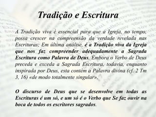 Tradição e Escritura
A Tradição viva é essencial para que a Igreja, no tempo,
possa crescer na compreensão da verdade revelada nas
Escrituras; Em última análise, é a Tradição viva da Igreja
que nos faz compreender adequadamente a Sagrada
Escritura como Palavra de Deus. Embora o Verbo de Deus
preceda e exceda a Sagrada Escritura, todavia, enquanto
inspirada por Deus, esta contém a Palavra divina (cf. 2 Tm
3, 16) «de modo totalmente singular».
O discurso de Deus que se desenvolve em todas as
Escrituras é um só, e um só é o Verbo que Se faz ouvir na
boca de todos os escritores sagrados.
 