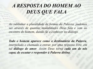 A RESPOSTA DO HOMEM AO
DEUS QUE FALA
Ao sublinhar a pluralidade de formas da Palavra, pudemos
ver através de quantas modalidades Deus fala e vem ao
encontro do homem, dando-Se a conhecer no diálogo
Todo o homem aparece como o destinatário da Palavra,
interpelado e chamado a entrar, por uma resposta livre, em
tal diálogo de amor. Assim Deus torna cada um de nós
capaz de escutar e responder à Palavra divina.
 