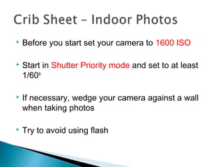  Before you start set your camera to 1600 ISO
 Start in Shutter Priority mode and set to at least
1/60th
 If necessary, wedge your camera against a wall
when taking photos
 Try to avoid using flash
 