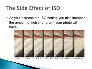  As you increase the ISO setting you also increase
the amount of noise (or grain) your photo will
have:
 