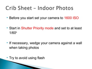  Before you start set your camera to 1600 ISO
 Start in Shutter Priority mode and set to at least
1/60th
 If necessary, wedge your camera against a wall
when taking photos
 Try to avoid using flash
 