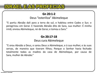 ISRAEL E AS PROFECIASGn 20:1-2Deus “esteriliza” Abimeleque“E partiu Abraão dali para a terra do sul, e habitou entre Cades e Sur; e peregrinou em Gerar. E havendo Abraão dito de Sara, sua mulher: É minha irmã; enviou Abimeleque, rei de Gerar, e tomou a Sara.”Gn 20:17-18Deus cura Abimeleque“E orou Abraão a Deus, e sarou Deus a Abimeleque, e à sua mulher, e às suas servas, de maneira que tiveram filhos; Porque o Senhor havia fechado totalmente todas as madres da casa de Abimeleque, por causa de Sara, mulher de Abraão.”Prof. Robson T. Fernandes
