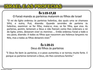 ISRAEL E AS PROFECIASÊx 1:15-17,22O Faraó manda as parteiras matarem os filhos de Israel “O rei do Egito ordenou às parteiras hebréias, das quais uma se chamava Sifrá, e outra, Puá, dizendo: Quando servirdes de parteira às hebréias, examinai: se for filho, matai-o; mas, se for filha, que viva. As parteiras, porém, temeram a Deus e não fizeram como lhes ordenara o rei do Egito; antes, deixaram viver os meninos ... Então ordenou Faraó a todo o seu povo, dizendo: A todos os filhos que nascerem aos hebreus lançareis no Nilo, mas a todas as filhas deixareis viver.”Êx 1:20-21Deus dá filhos às parteiras“E Deus fez bem às parteiras; e o povo aumentou e se tornou muito forte. E porque as parteiras temeram a Deus, ele lhes constituiu família.”Prof. Robson T. Fernandes