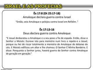 ISRAEL E AS PROFECIASÊx 17:8 (Dt 25:17-18)Amaleque declara guerra contra Israel“Então, veio Amaleque e pelejou contra Israel em Refidim .”Êx 17:13-16Deus declara guerra contra Amaleque“E Josué desbaratou a Amaleque e a seu povo a fio de espada. Então, disse o Senhor a Moisés: Escreve isto para memória num livro e repete-o a Josué; porque eu hei de riscar totalmente a memória de Amaleque de debaixo do céu. E Moisés edificou um altar e lhe chamou: O Senhor É Minha Bandeira. E disse: Porquanto o Senhor jurou, haverá guerra do Senhor contra Amaleque de geração em geração.”Prof. Robson T. Fernandes