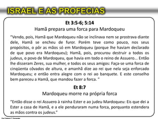 ISRAEL E AS PROFECIASEt 3:5-6; 5:14Hamã prepara uma forca para Mardoqueu“Vendo, pois, Hamã que Mardoqueu não se inclinava nem se prostrava diante dele, Hamã se encheu de furor. Porém teve como pouco, nos seus propósitos, o pôr as mãos só em Mardoqueu (porque lhe haviam declarado de que povo era Mardoqueu); Hamã, pois, procurou destruir a todos os judeus, o povo de Mardoqueu, que havia em todo o reino de Assuero... Então lhe disseram Zeres, sua mulher, e todos os seus amigos: Faça-se uma forca de cinqüenta côvados de altura, e amanhã dize ao rei que nela seja enforcado Mardoqueu; e então entra alegre com o rei ao banquete. E este conselho bem pareceu a Hamã, que mandou fazer a forca. ”Et 8:7Mardoqueu morre na própria forca“Então disse o rei Assuero à rainha Ester e ao judeu Mardoqueu: Eis que dei a Ester a casa de Hamã, e a ele penduraram numa forca, porquanto estendera as mãos contra os judeus.”Prof. Robson T. Fernandes