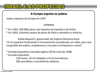 ISRAEL E AS PROFECIASA Europa expulsa os judeusJudeus expulsos da Europa em 1497ESPANHA* Em 1492, 200.000 judeus são expulsos da Espanha e da Sicília;* Em 1492, Colombo zarpou do porto de Palos e descobriu a América.Sultão Beyazid II, governador do Império Otomano disse:"O rei espanhol Ferdinando é erroneamente considerado um sábio, pois com a expulsão dos judeus, empobreceu o seu país e enriqueceu o nosso".* Armada Espanhola x Armada Inglesa (29 de maio de 1588)* Armada Espanhola:	130 navios, 20 mil soldados e 8 mil marinheiros ;	180 sacerdotes e conselheiros católicos.Prof. Robson T. Fernandes