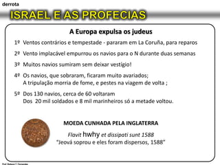 derrotaISRAEL E AS PROFECIASA Europa expulsa os judeus1º	Ventos contrários e tempestade - pararam em La Coruña, para reparos2º	Vento implacável empurrou os navios para o N durante duas semanas3º	Muitos navios sumiram sem deixar vestígio!4º	Os navios, que sobraram, ficaram muito avariados;	A tripulação morria de fome, e pestes na viagem de volta ;5º	Dos 130 navios, cerca de 60 voltaram	Dos  20 mil soldados e 8 mil marinheiros só a metade voltou.MOEDA CUNHADA PELA INGLATERRAFlavithwhyetdissipatisunt 1588“Jeová soprou e eles foram dispersos, 1588”Prof. Robson T. Fernandes
