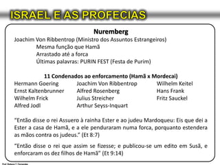 ISRAEL E AS PROFECIASNurembergJoachim Von Ribbentrop (Ministro dos Assuntos Estrangeiros)	Mesma função que Hamã	Arrastado até a forca	Últimas palavras: PURIN FEST (Festa de Purim)11 Condenados ao enforcamento (Hamã x Mordecai)Hermann Goering	Joachim Von RibbentropWilhelm KeitelErnst Kaltenbrunner	Alfred Rosenberg	Hans FrankWilhelmFrick	Julius Streicher	Fritz SauckelAlfred Jodl	Arthur Seyss-Inquart“Então disse o rei Assuero à rainha Ester e ao judeu Mardoqueu: Eis que dei a Ester a casa de Hamã, e a ele penduraram numa forca, porquanto estendera as mãos contra os judeus.” (Et 8:7)“Então disse o rei que assim se fizesse; e publicou-se um edito em Susã, e enforcaram os dez filhos de Hamã” (Et 9:14)Prof. Robson T. Fernandes