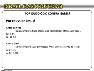 ISRAEL E AS PROFECIASPOR QUE O ÓDIO CONTRA ISAREL?Por causa de Jesus!Antes da Cruz	Deus cumpriria Suas promessas Messiânicas através de Israel.Gn 3:15Gn 12:1-2Após a Cruz	Deus cumprirá Suas promessas Messiânicas através de Israel.Zc 14:1-5Zc 12: 9-10Prof. Robson T. Fernandes