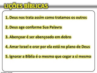 LIÇÕES BÍBLICAS1. Deus nos trata assim como tratamos os outros2. Deus age conforme Sua Palavra3. Abençoar é ser abençoado em dobro4. Amar Israel e orar por ela está no plano de Deus5. Ignorar a Bíblia é o mesmo que cegar a si mesmoProf. Robson T. Fernandes