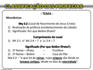 CLASSIFICAÇÃO DAS PROFECIAS- TEMA -MessiânicasMq 5:2 (Local de Nascimento de Jesus Cristo)Realização da profecia (estabelecimento da cidade)Significado: Por que Belém Efrata?Cumprimento do LocalMt 2:1  cfMt 2:4 – 7  e  Lc 2:4 – 7Significado (Por que Belém Efrata?)1º Nome – Efrata 	– 	Frutífera2º Nome – Belém 	– 	Casa do PãoMq 5:2 – 	“o que há de reinar, cujas origens são desde os 	tempos antigos, desde os dias da eternidade”.Prof. Robson T. Fernandes