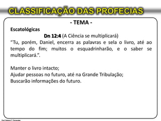 CLASSIFICAÇÃO DAS PROFECIAS- TEMA -EscatológicasDn 12:4 (A Ciência se multiplicará)“Tu, porém, Daniel, encerra as palavras e sela o livro, até ao tempo do fim; muitos o esquadrinharão, e o saber se multiplicará.”.Manter o livro intacto;Ajudar pessoas no futuro, até na Grande Tribulação;Buscarão informações do futuro.Prof. Robson T. Fernandes