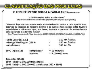CLASSIFICAÇÃO DAS PROFECIASO CONHECIMENTO DOBRA A CADA 8 ANOS (dado de 2003)“o conhecimento dobra a cada 5 anos”(http://www.andreilima.adm.br/index.php/2008/09/a-empresa-que-aprende/)“Vivemos hoje em um mundo onde o conhecimento dobra a cada quatro anos. Estamos às vésperas do terceiro milênio e os avanços tecnológicos estão levando especialistas a afirmarem que, em breve, teremos o patamar de conhecimento sendo dobrado a cada vinte meses.”(http://www.chance.com.br/nk/artigos.php?a=132&PHPSESSID=6f867276bf546da816a53162705b788e)- Júlio César (51 a.C.)	-	350 Km / 8 dias- George Washington (1789)	-	350 Km / 8 dias- Atualmente	-	350 Km / h1970 (Apolo 13)	computador	~  90 minutos	homem	~  1.000.000 anosTransistor (1948)1994 (chip) = 3.100.000 transistores1999 (chip) = 1.000.000.000 transistores (322 x 1994)Prof. Robson T. Fernandes
