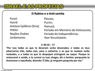 ISRAEL E AS PROFECIASO Rabino e o Anti-semitaFaraóHamãAntíocoEpifânio (Síria)HittlerNações ÁrabesJordanianosJr 30:16 – 17“Por isso todos os que te devoram serão devorados; e todos os teus adversários irão, todos eles, para o cativeiro; e os que te roubam serão roubados, e a todos os que te despojam entregarei ao saque. Porque te restaurarei a saúde, e te curarei as tuas chagas, diz o Senhor; porquanto te chamaram a repudiada, dizendo: É Sião, já ninguém pergunta por ela.”Páscoa;Purim;Hanucá;Feriado em Memória do Holocausto;Feriado da Independência;YomYerushalaim.Prof. Robson T. Fernandes