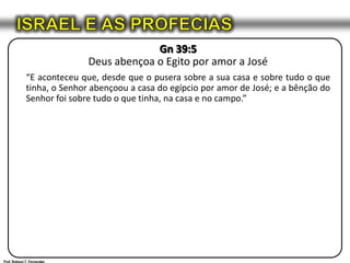 ISRAEL E AS PROFECIASGn 39:5Deus abençoa o Egito por amor a José“E aconteceu que, desde que o pusera sobre a sua casa e sobre tudo o que tinha, o Senhor abençoou a casa do egípcio por amor de José; e a bênção do Senhor foi sobre tudo o que tinha, na casa e no campo.”Prof. Robson T. Fernandes