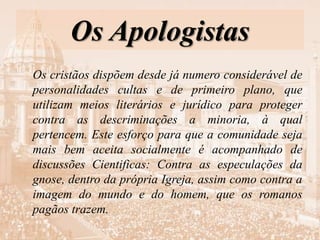 Os Apologistas
Os cristãos dispõem desde já numero considerável de
personalidades cultas e de primeiro plano, que
utilizam meios literários e jurídico para proteger
contra as descriminações a minoria, à qual
pertencem. Este esforço para que a comunidade seja
mais bem aceita socialmente é acompanhado de
discussões Cientificas: Contra as especulações da
gnose, dentro da própria Igreja, assim como contra a
imagem do mundo e do homem, que os romanos
pagãos trazem.
 