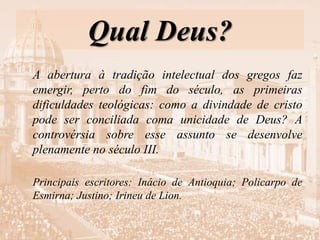 Qual Deus?
A abertura à tradição intelectual dos gregos faz
emergir, perto do fim do século, as primeiras
dificuldades teológicas: como a divindade de cristo
pode ser conciliada coma unicidade de Deus? A
controvérsia sobre esse assunto se desenvolve
plenamente no século III.
Principais escritores: Inácio de Antioquia; Policarpo de
Esmirna; Justino; Irineu de Lion.
 