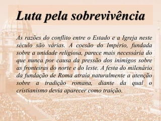 Luta pela sobrevivência
As razões do conflito entre o Estado e a Igreja neste
século são várias. A coesão do Império, fundada
sobre a unidade religiosa, parece mais necessária do
que nunca por causa da pressão dos inimigos sobre
as fronteiras do norte e do leste. A festa do milenário
da fundação de Roma atraía naturalmente a atenção
sobre a tradição romana, diante da qual o
cristianismo devia aparecer como traição.
 