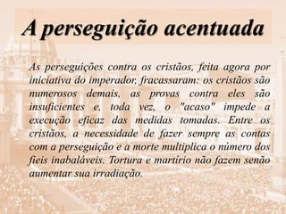 A perseguição acentuada
As perseguições contra os cristãos, feita agora por
iniciativa do imperador, fracassaram: os cristãos são
numerosos demais, as provas contra eles são
insuficientes e, toda vez, o "acaso" impede a
execução eficaz das medidas tomadas. Entre os
cristãos, a necessidade de fazer sempre as contas
com a perseguição e a morte multiplica o número dos
fieis inabaláveis. Tortura e martírio não fazem senão
aumentar sua irradiação.
 