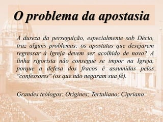 O problema da apostasia
A dureza da perseguição, especialmente sob Décio,
traz alguns problemas: os apostatas que desejarem
regressar à Igreja devem ser acolhido de novo? A
linha rigorista não consegue se impor na Igreja,
porque a defesa dos fracos é assumidas pelos
"confessores" (os que não negaram sua fé).
Grandes teólogos: Origines; Tertuliano; Cipriano
 