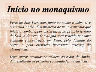 Início no monaquismo
Perto do Mar Vermelho, junto ao monte Kolzim, vive
o eremita Antão. É o primeiro de um movimento que
inicia o combate, por assim dizer, no próprio terreno
de Satã, o deserto. O maligno será vencido por uma
continua concentração em Deus, pelo domínio do
corpo e pelo exercício incessante (ascese) da
abstinência.
Logo outros eremitas se reúnem ao redor de Antão,
daí resultarão as primeira comunidades monasticas.
 
